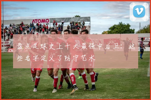 盘点足球史上十大最强中后卫:这些名字定义了防守艺术