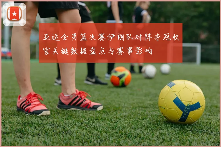 亚运会男篮决赛伊朗队对阵夺冠收官关键数据盘点与赛事影响