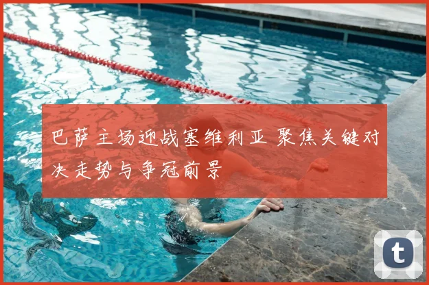 巴萨主场迎战塞维利亚 聚焦关键对决走势与争冠前景