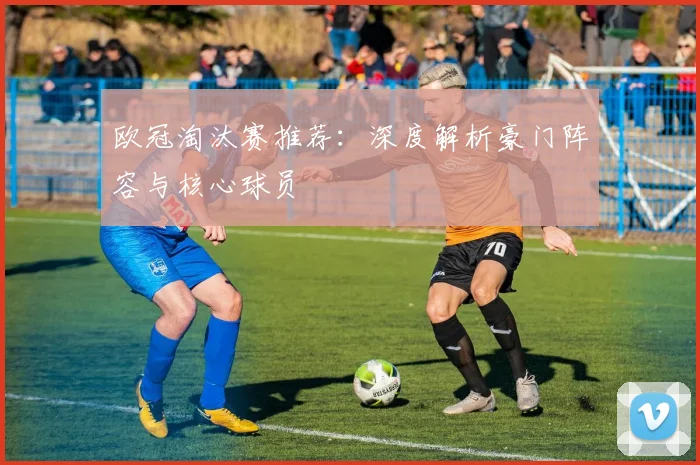 欧冠淘汰赛推荐：深度解析豪门阵容与核心球员