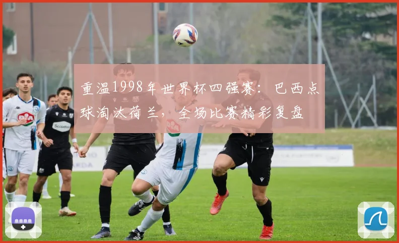 重温1998年世界杯四强赛:巴西点球淘汰荷兰,全场比赛精彩复盘