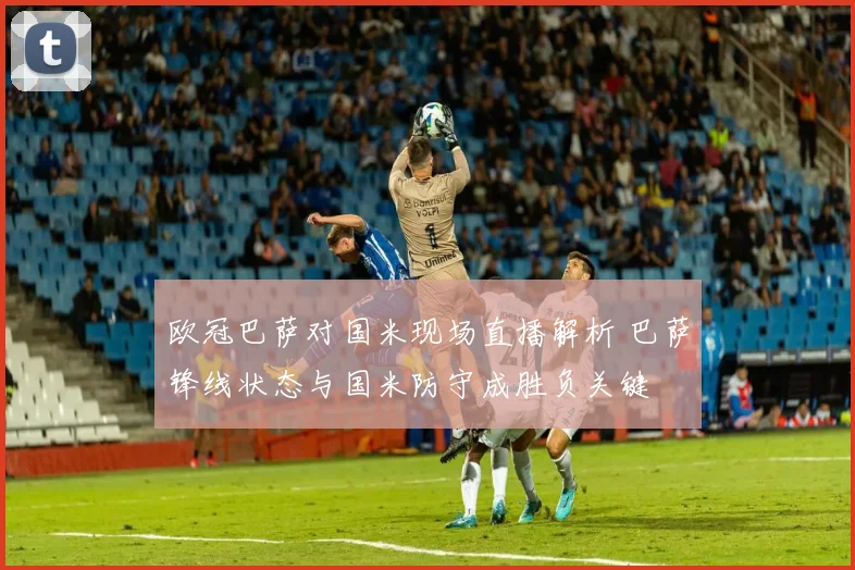 欧冠巴萨对国米现场直播解析 巴萨锋线状态与国米防守成胜负关键