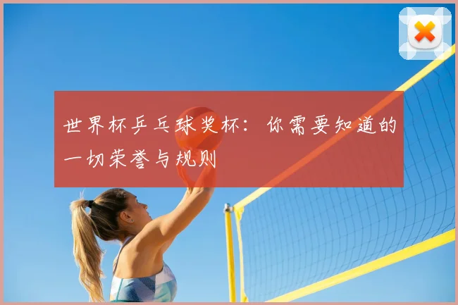 世界杯乒乓球奖杯:你需要知道的一切荣誉与规则