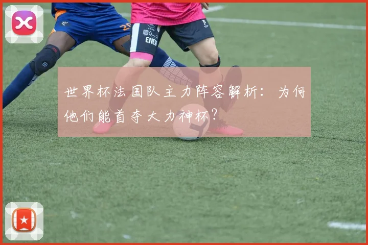世界杯法国队主力阵容解析:为何他们能首夺大力神杯?