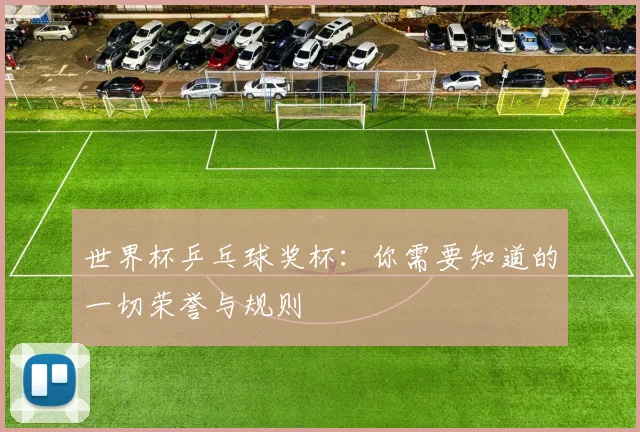 世界杯乒乓球奖杯:你需要知道的一切荣誉与规则