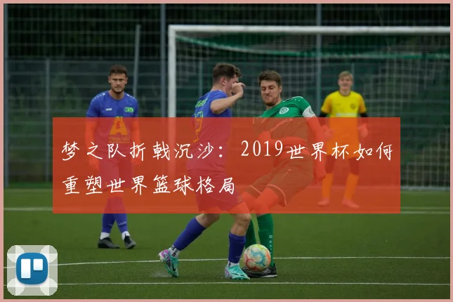 梦之队折戟沉沙:2019世界杯如何重塑世界篮球格局