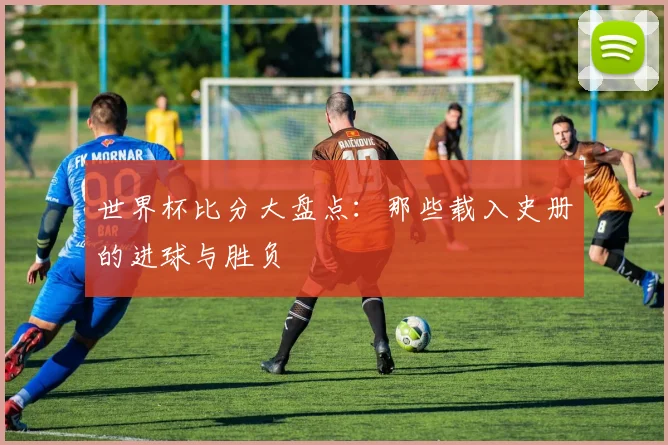 世界杯比分大盘点：那些载入史册的进球与胜负