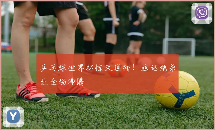 乒乓球世界杯惊天逆转！这记绝杀让全场沸腾