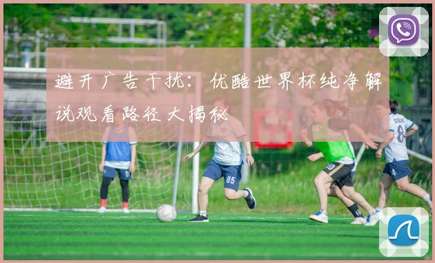 避开广告干扰：优酷世界杯纯净解说观看路径大揭秘