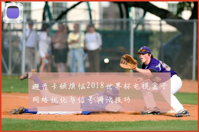 避开卡顿烦恼2018世界杯电视盒子网络优化与信号调试技巧