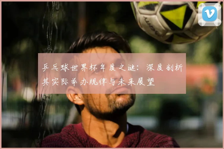 乒乓球世界杯年度之谜:深度剖析其实际举办规律与未来展望