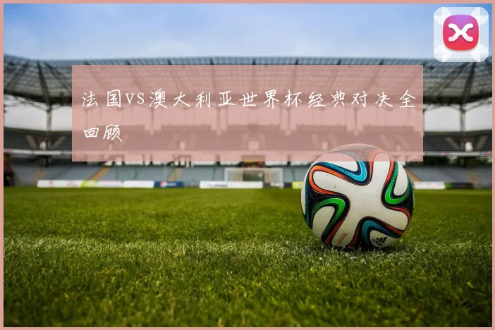 法国vs澳大利亚世界杯经典对决全回顾