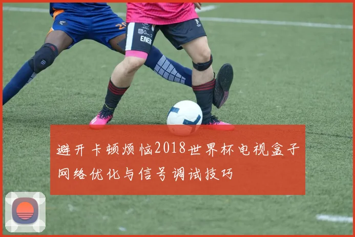 避开卡顿烦恼2018世界杯电视盒子网络优化与信号调试技巧