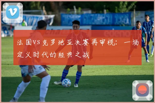 法国vs克罗地亚决赛再审视：一场定义时代的经典之战
