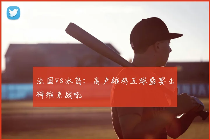 法国vs冰岛：高卢雄鸡五球盛宴击碎维京战吼